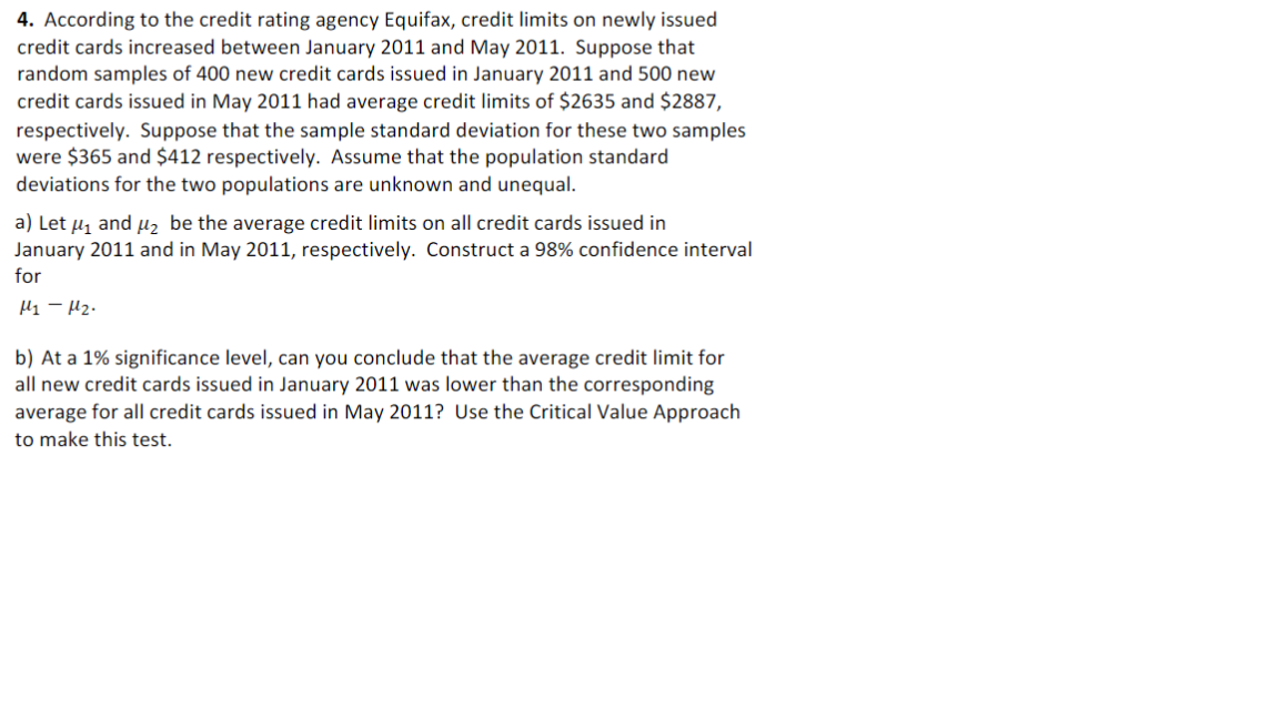 4. According to the credit rating agency Equifax, credit limits on newly issued
credit cards increased between January 2011 and May 2011. Suppose that
random samples of 400 new credit cards issued in January 2011 and 500 new
credit cards issued in May 2011 had average credit limits of $2635 and $2887,
respectively. Suppose that the sample standard deviation for these two samples
were $365 and $412 respectively. Assume that the population standard
deviations for the two populations are unknown and unequal.
a) Let μ₁ and μ₂ be the average credit limits on all credit cards issued in
January 2011 and in May 2011, respectively. Construct a 98% confidence interval
for
М1 - М2.
b) At a 1% significance level, can you conclude that the average credit limit for
all new credit cards issued in January 2011 was lower than the corresponding
average for all credit cards issued in May 2011? Use the Critical Value Approach
to make this test.