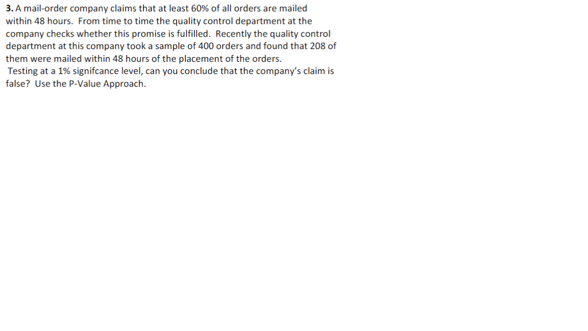 3. A mail-order company claims that at least 60% of all orders are mailed
within 48 hours. From time to time the quality control department at the
company checks whether this promise is fulfilled. Recently the quality control
department at this company took a sample of 400 orders and found that 208 of
them were mailed within 48 hours of the placement of the orders.
Testing at a 1% signifcance level, can you conclude that the company's claim is
false? Use the P-Value Approach.