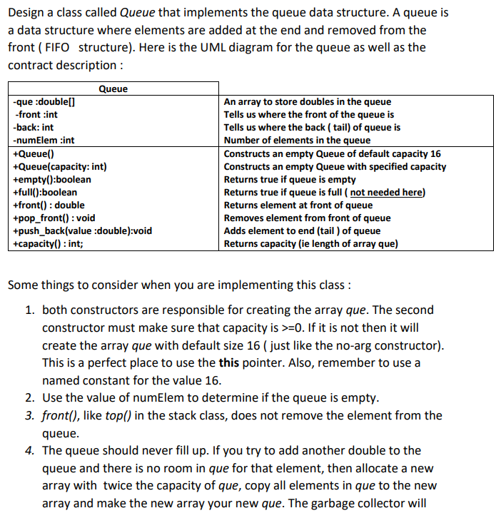 Design a class called Queue that implements the queue data structure. A queue is
a data structure where elements are added at the end and removed from the
front (FIFO structure). Here is the UML diagram for the queue as well as the
contract description :
Queue
-que :double[]
-front :int
-back: int
-numElem :int
+Queue()
+Queue(capacity: int)
+empty():boolean
+full():boolean
+front(): double
+pop_front(): void
+push_back(value :double):void
+capacity(): int;
An array to store doubles in the queue
Tells us where the front of the queue is
Tells us where the back (tail) of queue is
Number of elements in the queue
Constructs an empty Queue of default capacity 16
Constructs an empty Queue with specified capacity
Returns true if queue is empty
Returns true if queue is full ( not needed here)
Returns element at front of queue
Removes element from front of queue
Adds element to end (tail) of queue
Returns capacity (ie length of array que)
Some things to consider when you are implementing this class :
1. both constructors are responsible for creating the array que. The second
constructor must make sure that capacity is >=0. If it is not then it will
create the array que with default size 16 ( just like the no-arg constructor).
This is a perfect place to use the this pointer. Also, remember to use a
named constant for the value 16.
2. Use the value of numElem to determine if the queue is empty.
3. front(), like top() in the stack class, does not remove the element from the
queue.
4. The queue should never fill up. If you try to add another double to the
queue and there is no room in que for that element, then allocate a new
array with twice the capacity of que, copy all elements in que to the new
array and make the new array your new que. The garbage collector will