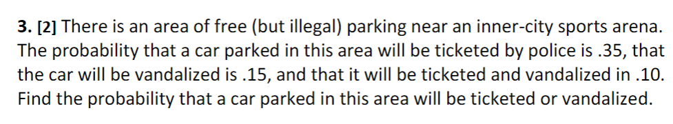 3. [2] There is an area of free (but illegal) parking near an inner-city sports arena.
The probability that a car parked in this area will be ticketed by police is .35, that
the car will be vandalized is .15, and that it will be ticketed and vandalized in .10.
Find the probability that a car parked in this area will be ticketed or vandalized.