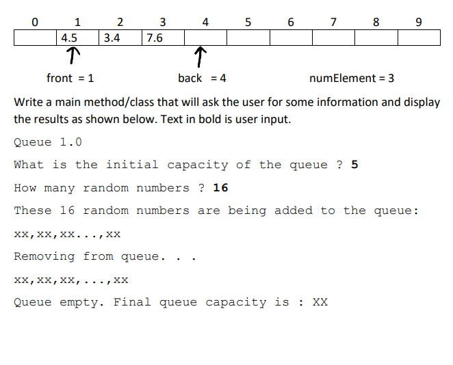 0
1
4.5
↑
front = 1
2
3.4
3
7.6
st
XX, XX, XX..., XX
Removing from queue.
4
↑
back = 4
5
6
7
XX, XX, XX, ..., XX
Queue empty. Final queue capacity is : XX
8
numElement = 3
Write a main method/class that will ask the user for some information and display
the results as shown below. Text in bold is user input.
Queue 1.0
What is the initial capacity of the queue ? 5
How many random numbers ? 16
These 16 random numbers are being added to the queue:
9