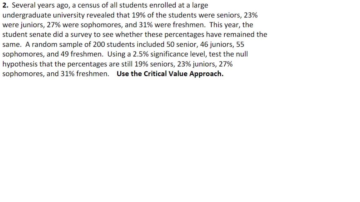 2. Several years ago, a census of all students enrolled at a large
undergraduate university revealed that 19% of the students were seniors, 23%
were juniors, 27% were sophomores, and 31% were freshmen. This year, the
student senate did a survey to see whether these percentages have remained the
same. A random sample of 200 students included 50 senior, 46 juniors, 55
sophomores, and 49 freshmen. Using a 2.5% significance level, test the null
hypothesis that the percentages are still 19% seniors, 23% juniors, 27%
sophomores, and 31% freshmen. Use the Critical Value Approach.