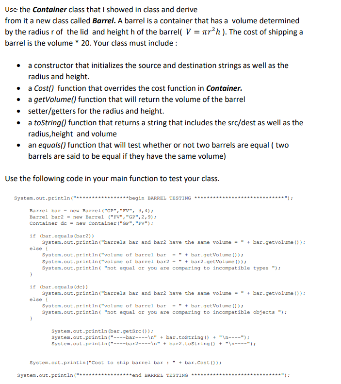 Use the Container class that I showed in class and derive
from it a new class called Barrel. A barrel is a container that has a volume determined
by the radius r of the lid and height h of the barrel( V = är²h). The cost of shipping a
barrel is the volume * 20. Your class must include:
•
a constructor that initializes the source and destination strings as well as the
radius and height.
•
a Cost() function that overrides the cost function in Container.
•
a getVolume() function that will return the volume of the barrel
• setter/getters for the radius and height.
• a toString() function that returns a string that includes the src/dest as well as the
radius,height and volume
•
an equals() function that will test whether or not two barrels are equal (two
barrels are said to be equal if they have the same volume)
Use the following code in your main function to test your class.
System.out.println("*
Barrel bar = new Barrel ("GP", "FV", 3, 4);
Barrel bar2 = new Barrel ("FV", "GP", 2,9);
Container dc = new Container ("GP", "FV");
******begin BARREL TESTING
if (bar.equals (bar2))
else {
System.out.println("barrels bar and bar2 have the same volume - " + bar.getVolume ());
System.out.println("volume of barrel bar
System.out.println("volume of barrel bar2 = "+bar2.getVolume () );
System.out.println("not equal or you are comparing to incompatible types ");
"+bar.getVolume ());
}
if (bar.equals (dc))
System.out.println("barrels bar and bar2 have the same volume - "
else {
}
System.out.println (bar.getSrc());
********");
System.out.println("volume of barrel bar. "+bar.getVolume () );
System.out.println("not equal or you are comparing incompatible objects ");
bar.getVolume () );
System.out.println("----bar----\n" + bar.toString() + "\n----");
System.out.println("----bar2----\n" + bar2.toString() + "\n----");
System.out.println("Cost to ship barrel bar : " + bar. Cost ());
System.out.println("******** ********end BARREL TESTING ********
*********);