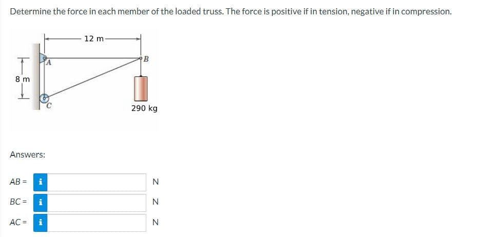 Determine the force in each member of the loaded truss. The force is positive if in tension, negative if in compression.
8 m
L
Answers:
AB= i
BC= i
AC = i
12 m
B
290 kg
ZZZ
N
N