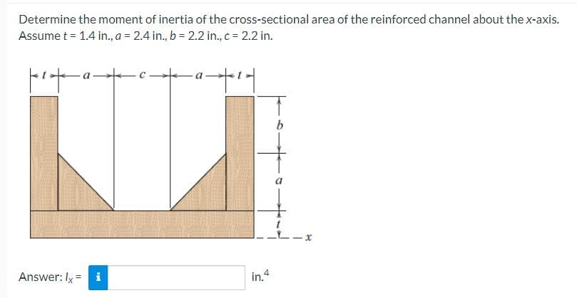 Determine the moment of inertia of the cross-sectional area of the reinforced channel about the x-axis.
Assume t = 1.4 in., a = 2.4 in., b = 2.2 in., c = 2.2 in.
pix-a-
Answer: Ix = i
-a1|
in.4