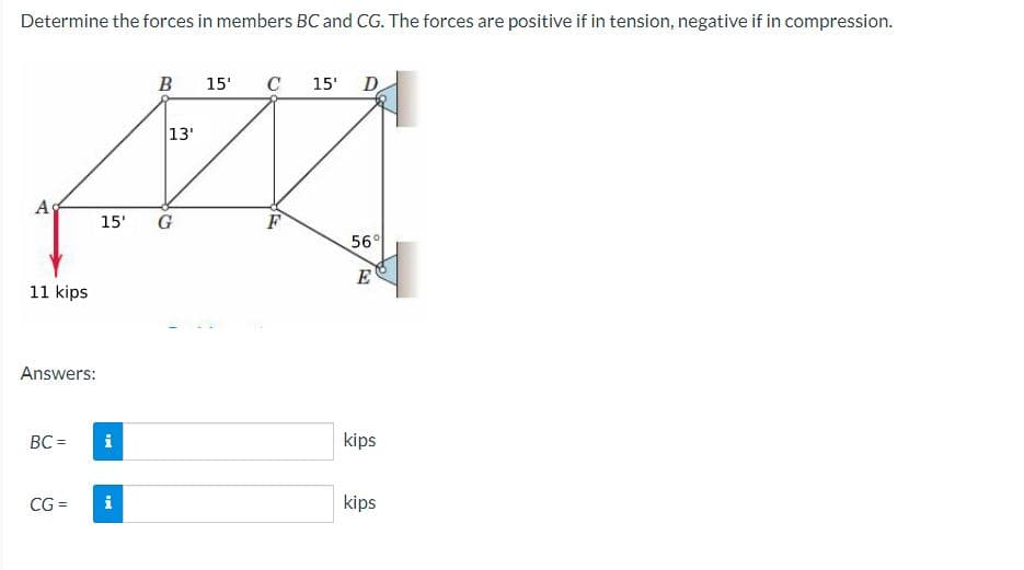 Determine the forces in members BC and CG. The forces are positive if in tension, negative if in compression.
Ad
11 kips
Answers:
BC =
CG=
i
B
15' G
i
13'
15' C
F
15' D
56°
E
kips
kips