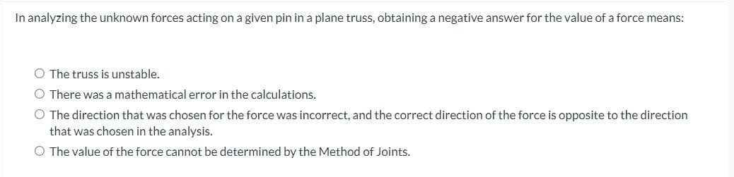 In analyzing the unknown forces acting on a given pin in a plane truss, obtaining a negative answer for the value of a force means:
O The truss is unstable.
O There was a mathematical error in the calculations.
O The direction that was chosen for the force was incorrect, and the correct direction of the force is opposite to the direction
that was chosen in the analysis.
O The value of the force cannot be determined by the Method of Joints.