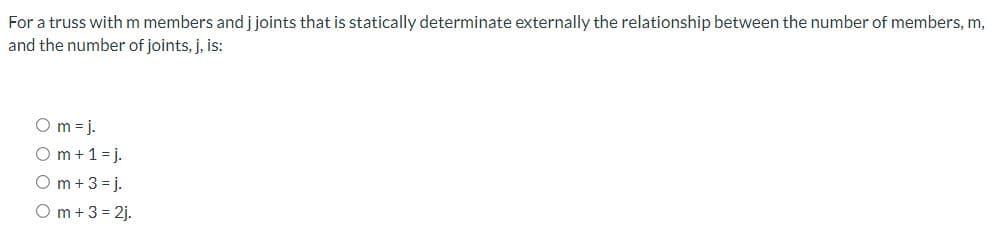 For a truss with m members and j joints that is statically determinate externally the relationship between the number of members, m,
and the number of joints, j, is:
Om=j.
Om + 1 =j.
Om + 3 =j.
Om + 3 = 2j.