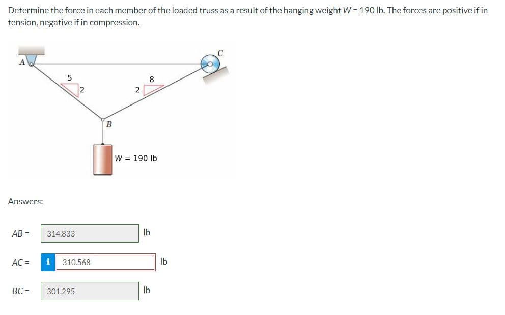 Determine the force in each member of the loaded truss as a result of the hanging weight W = 190 lb. The forces are positive if in
tension, negative if in compression.
Answers:
AB =
AC =
BC=
5
314.833
i 310.568
301.295
B
2
8
W 190 lb
lb
lb
lb
с