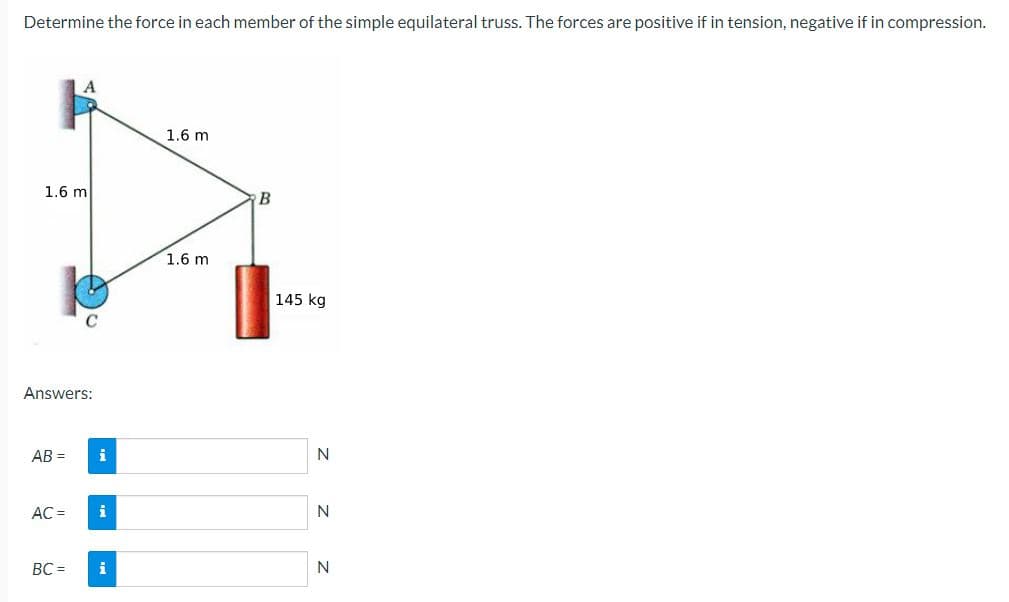 Determine the force in each member of the simple equilateral truss. The forces are positive if in tension, negative if in compression.
1.6 m
Answers:
AB=
AC =
BC =
i
i
i
1.6 m
1.6 m
B
145 kg
N
N
N