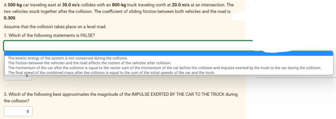 A 500-kg car traveling east at 30.0 m/s collides with an 800-kg truck traveling north at 20.0 m/s at an intersection. The
two vehicles stuck together after the collision. The coefficient of sliding friction between both vehicles and the road is
0.300.
Assume that the collision takes place on a level road.
1. Which of the following statements is FALSE?
The kinetic energy of the system is not conserved during the collision.
The friction between the vehicles and the road affects the motion of the vehicles after collision.
The momentum of the car after the collision is equal to the vector sum of the momentum of the car before the collision and impulse exerted by the truck to the car during the collision.
The final speed of the combined mass after the collision is equal to the sum of the initial speeds of the car and the truck.
3. Which of the following best approximates the magnitude of the IMPULSE EXERTED BY THE CAR TO THE TRUCK during
the collision?