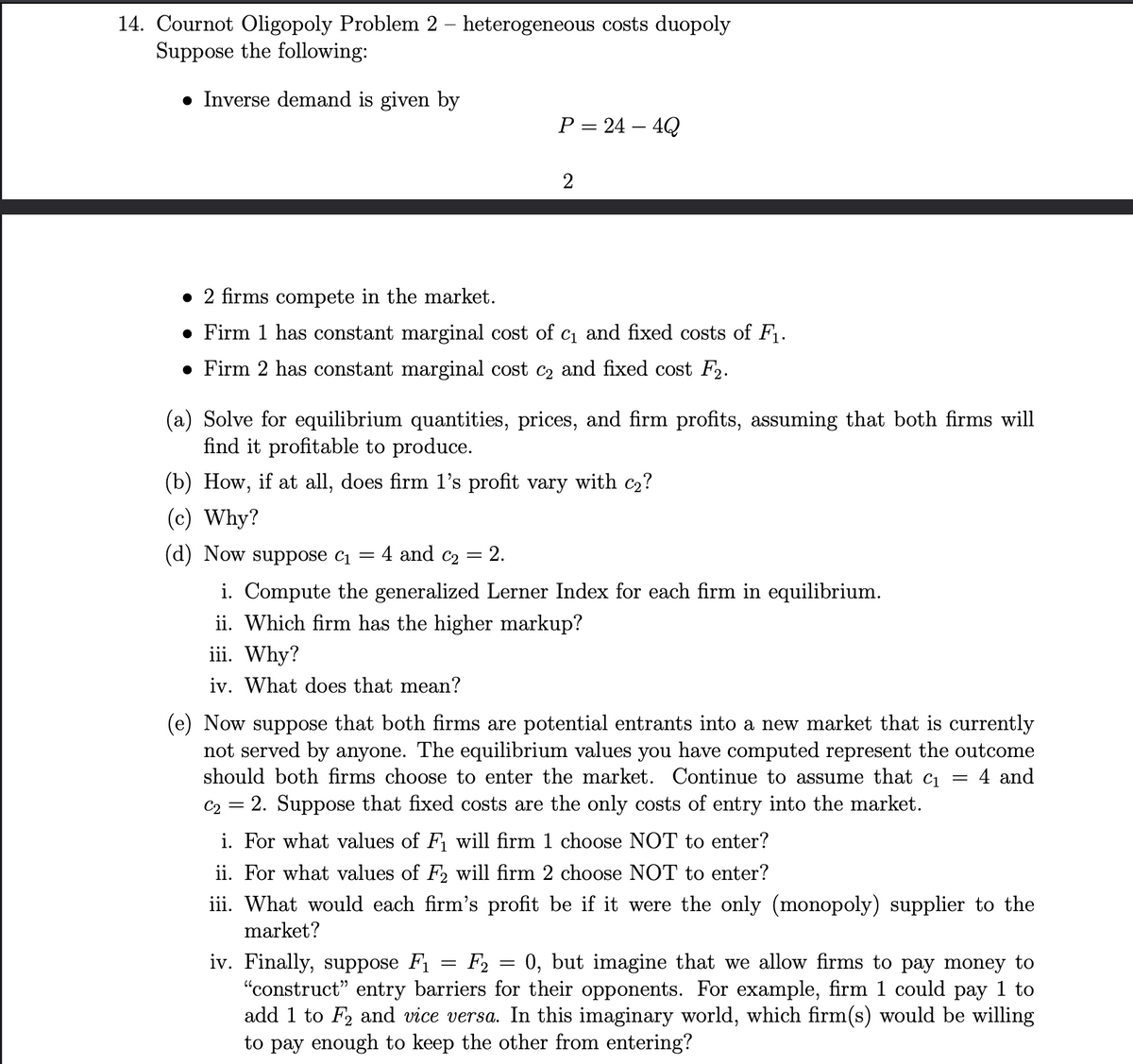 14. Cournot Oligopoly Problem 2 - heterogeneous costs duopoly
Suppose the following:
• Inverse demand is given by
2 firms compete in the market.
• Firm 1 has constant marginal cost of c₁ and fixed costs of F₁.
• Firm 2 has constant marginal cost c₂ and fixed cost F₂.
-
(a) Solve for equilibrium quantities, prices, and firm profits, assuming that both firms will
find it profitable to produce.
(b) How, if at all, does firm 1's profit vary with c₂?
(c) Why?
(d) Now suppose C1
4 and C₂
=
P = 24 - 4Q
2.
2
i. Compute the generalized Lerner Index for each firm in equilibrium.
ii. Which firm has the higher markup?
iii. Why?
iv. What does that mean?
(e) Now suppose that both firms are potential entrants into a new market that is currently
not served by anyone. The equilibrium values you have computed represent the outcome
should both firms choose to enter the market. Continue to assume that c₁ = 4 and
C2 =
= 2. Suppose that fixed costs are the only costs of entry into the market.
i. For what values of F₁ will firm 1 choose NOT to enter?
ii. For what values of F2 will firm 2 choose NOT to enter?
iii. What would each firm's profit be if it were the only (monopoly) supplier to the
market?
F2
=
=
iv. Finally, suppose F₁
0, but imagine that we allow firms to pay money to
"construct" entry barriers for their opponents. For example, firm 1 could pay 1 to
add 1 to F2 and vice versa. In this imaginary world, which firm(s) would be willing
to pay enough to keep the other from entering?