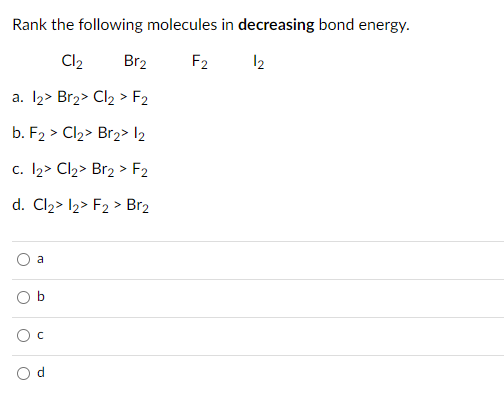 Rank the following molecules in decreasing bond energy.
Cl2
Br2
F2 12
a. 12> Br2> Cl2 > F2
b. F2 > Cl2> Br2> l2
c. I2> Cl2> Br2 > F2
d. Cl2> l2> F2 > Br2
a
