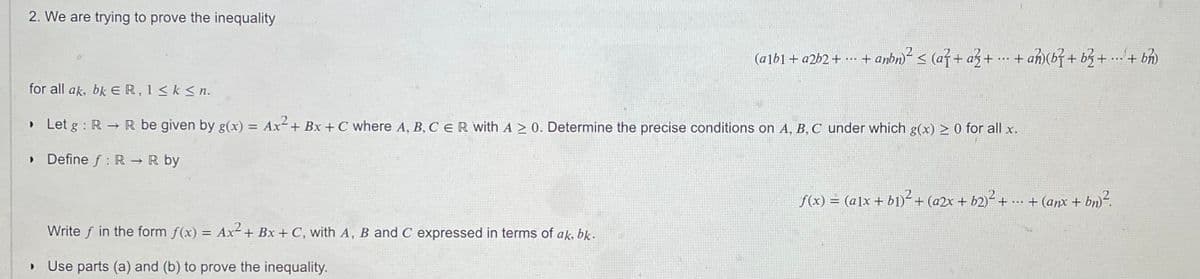 2. We are trying to prove the inequality
(alb1+ a2b2+
- + anbn < (a}+ az+ . + an)(b}+ b3+ ...+ b)
.* + ah)(b} + b3+ .. + bh)
for all ak, bk ER, 1 < k < n.
» Let g : R -R be given by g(x) = Ax+ Bx + C where A, B, C E R with A > 0. Determine the precise conditions on A, B, C under which g(x) > 0 for all x.
• Define f : R → R by
f(x) = (a]x+ b1)-+(a2x + b2)² +
..- + (anx + bn)².
Write f in the form f(x) = Ax+ Bx + C, with A, B and C expressed in terms of ak, bk.
Use parts (a) and (b) to prove the inequality.
