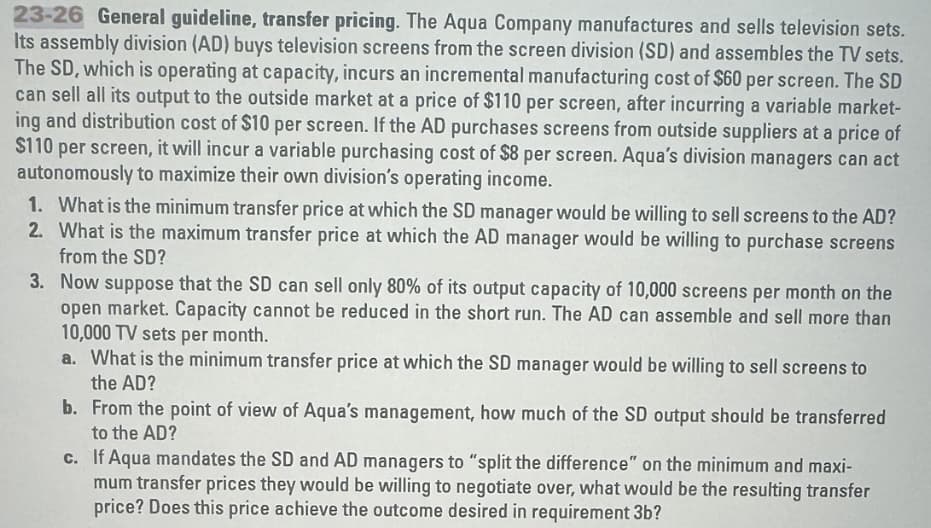 23-26 General guideline, transfer pricing. The Aqua Company manufactures and sells television sets.
Its assembly division (AD) buys television screens from the screen division (SD) and assembles the TV sets.
The SD, which is operating at capacity, incurs an incremental manufacturing cost of $60 per screen. The SD
can sell all its output to the outside market at a price of $110 per screen, after incurring a variable market-
ing and distribution cost of $10 per screen. If the AD purchases screens from outside suppliers at a price of
$110 per screen, it will incur a variable purchasing cost of $8 per screen. Aqua's division managers can act
autonomously to maximize their own division's operating income.
1. What is the minimum transfer price at which the SD manager would be willing to sell screens to the AD?
2. What is the maximum transfer price at which the AD manager would be willing to purchase screens
from the SD?
3. Now suppose that the SD can sell only 80% of its output capacity of 10,000 screens per month on the
open market. Capacity cannot be reduced in the short run. The AD can assemble and sell more than
10,000 TV sets per month.
a. What is the minimum transfer price at which the SD manager would be willing to sell screens to
the AD?
b. From the point of view of Aqua's management, how much of the SD output should be transferred
to the AD?
c. If Aqua mandates the SD and AD managers to "split the difference" on the minimum and maxi-
mum transfer prices they would be willing to negotiate over, what would be the resulting transfer
price? Does this price achieve the outcome desired in requirement 3b?