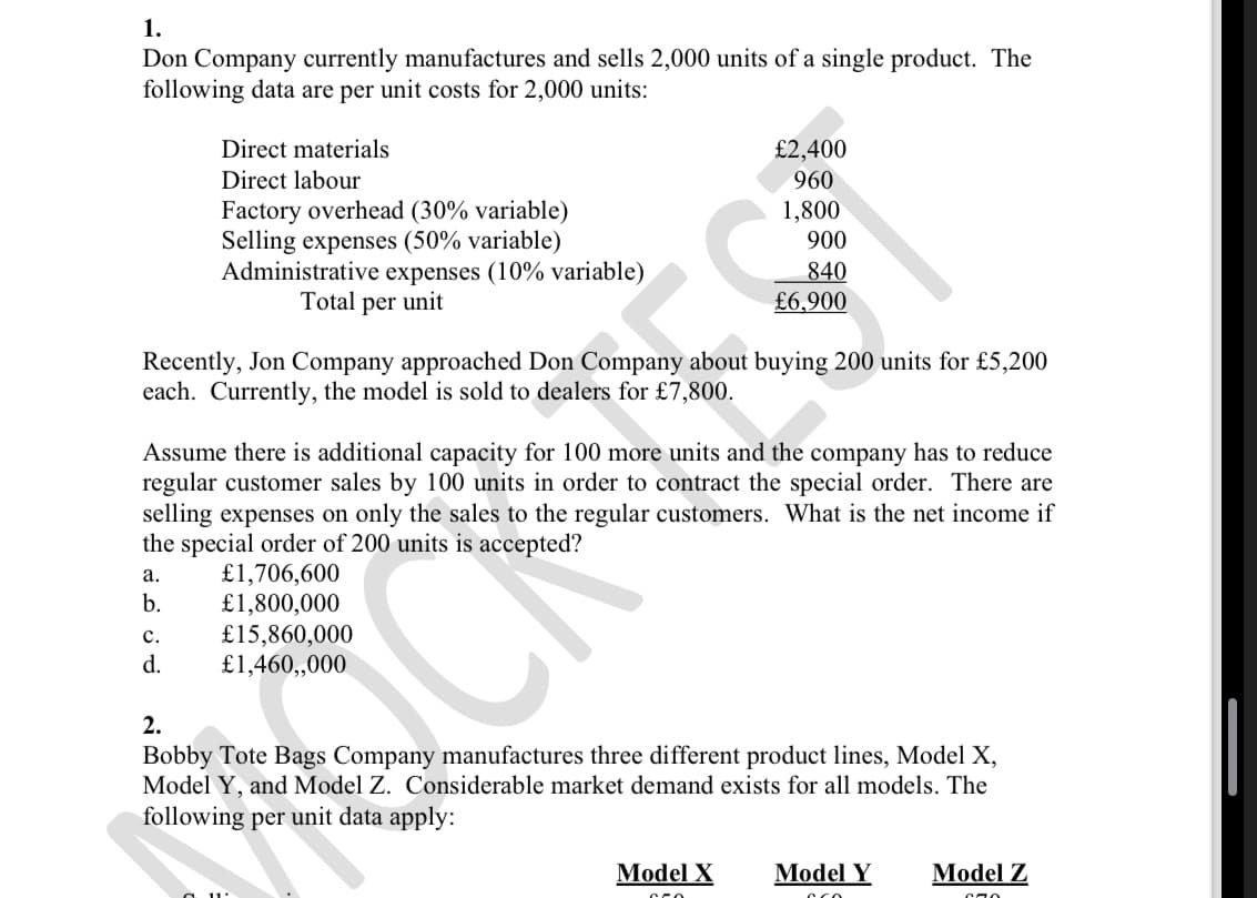 1.
Don Company currently manufactures and sells 2,000 units of a single product. The
following data are per unit costs for 2,000 units:
Direct materials
Direct labour
Factory overhead (30% variable)
Selling expenses (50% variable)
Administrative expenses (10% variable)
Total per unit
£2,400
960
1,800
900
840
£6,900
Recently, Jon Company approached Don Company about buying 200 units for £5,200
each. Currently, the model is sold to dealers for £7,800.
Assume there is additional capacity for 100 more units and the company has to reduce
regular customer sales by 100 units in order to contract the special order. There are
selling expenses on only the sales to the regular customers. What is the net income if
the special order of 200 units is accepted?
a.
b.
£1,706,600
£1,800,000
C.
£15,860,000
£1,460,,000
d.
2.
Bobby Tote Bags Company manufactures three different product lines, Model X,
Model Y, and Model Z. Considerable market demand exists for all models. The
following per unit data apply:
Model X
Model Y
Model Z