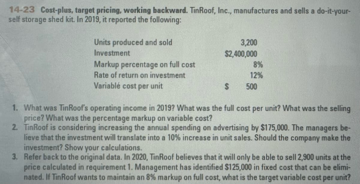 14-23 Cost-plus, target pricing, working backward. TinRoof, Inc., manufactures and sells a do-it-your-
self storage shed kit. In 2019, it reported the following:
Units produced and sold
Investment
3,200
$2,400,000
Markup percentage on full cost
8%
12%
500
Rate of return on investment
Variablé cost per unit
1. What was TinRoof's operating income in 2019? What was the full cost per unit? What was the selling
price? What was the percentage markup on variable cost?
2. TinRoof is considering increasing the annual spending on advertising by $175,000. The managers be-
lieve that the investment will translate into a 10% increase in unit sales. Should the company make the
investment? Show your calculations.
3. Refer back to the original data. In 2020, TinRoof believes that it will only be able to sell 2,900 units at the
price calculated in requirement 1. Management has identified $125,000 in fixed cost that can be elimi-
nated. If Tin Roof wants to maintain an 8% markup on full cost, what is the target variable cost per unit?