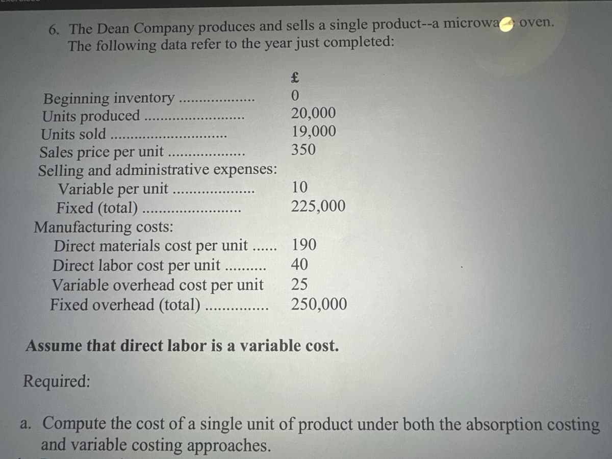 6. The Dean Company produces and sells a single product--a microwa oven.
The following data refer to the year just completed:
Beginning inventory
Units produced
Units sold
Sales price per unit
Selling and administrative expenses:
Variable per unit
Fixed (total)
£
0
20,000
19,000
350
10
225,000
Manufacturing costs:
Direct materials cost per unit....... 190
Direct labor cost per unit
40
Variable overhead cost per unit
25
Fixed overhead (total).......
250,000
Assume that direct labor is a variable cost.
Required:
a. Compute the cost of a single unit of product under both the absorption costing
and variable costing approaches.