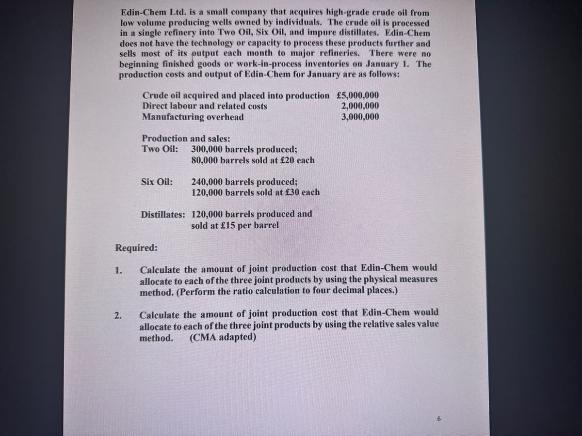 Edin-Chem Ltd. is a small company that acquires high-grade crude oil from
low volume producing wells owned by individuals. The crude oil is processed
in a single refinery into Two Oil, Six Oil, and impure distillates. Edin-Chem
does not have the technology or capacity to process these products further and
sells most of its putput each month to major refineries. There were no
beginning finished goods or work-in-process inventories on January 1. The
production costs and output of Edin-Chem for January are as follows:
1.
Crude oil acquired and placed into production £5,000,000
Direct labour and related costs
2,000,000
Manufacturing overhead
3,000,000
2.
Production and sales:
Two Oil:
Six Oil:
Required:
300,000 barrels produced;
80,000 barrels sold at £20 each
240,000 barrels produced;
120,000 barrels sold at £30 each
Distillates: 120,000 barrels produced and
sold at £15 per barrel
Calculate the amount of joint production cost that Edin-Chem would
allocate to each of the three joint products by using the physical measures
method. (Perform the ratio calculation to four decimal places.)
Calculate the amount of joint production cost that Edin-Chem would
allocate to each of the three joint products by using the relative sales value
method. (CMA adapted)
6