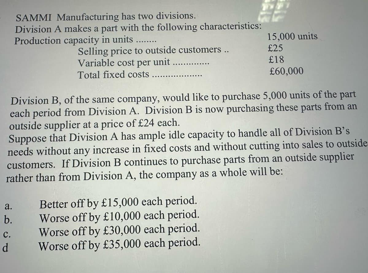 SAMMI Manufacturing has two divisions.
Division A makes a part with the following characteristics:
Production capacity in units
15,000 units
Selling price to outside customers ..
Variable cost per unit........
£25
£18
£60,000
Total fixed costs
Division B, of the same company, would like to purchase 5,000 units of the part
each period from Division A. Division B is now purchasing these parts from an
outside supplier at a price of £24 each.
Suppose that Division A has ample idle capacity to handle all of Division B's
needs without any increase in fixed costs and without cutting into sales to outside
customers. If Division B continues to purchase parts from an outside supplier
rather than from Division A, the company as a whole will be:
a.
b.
C.
d
Better off by £15,000 each period.
Worse off by £10,000 each period.
Worse off by £30,000 each period.
Worse off by £35,000 each period.