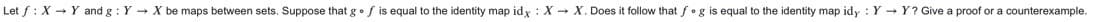 Let f: X - Y and g : Y - X be maps between sets. Suppose that g•f is equal to the identity map idy : X - X. Does it follow that f•g is equal to the identity map idy : Y - Y? Give a proof or a counterexample.
