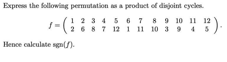 Express the following permutation as a product of disjoint cycles.
1 2 3 4 5 6
).
8
9 10 11
12
2 6 8 7 12 1 11
10
3 9 4
5
Hence calculate sgn(f).
