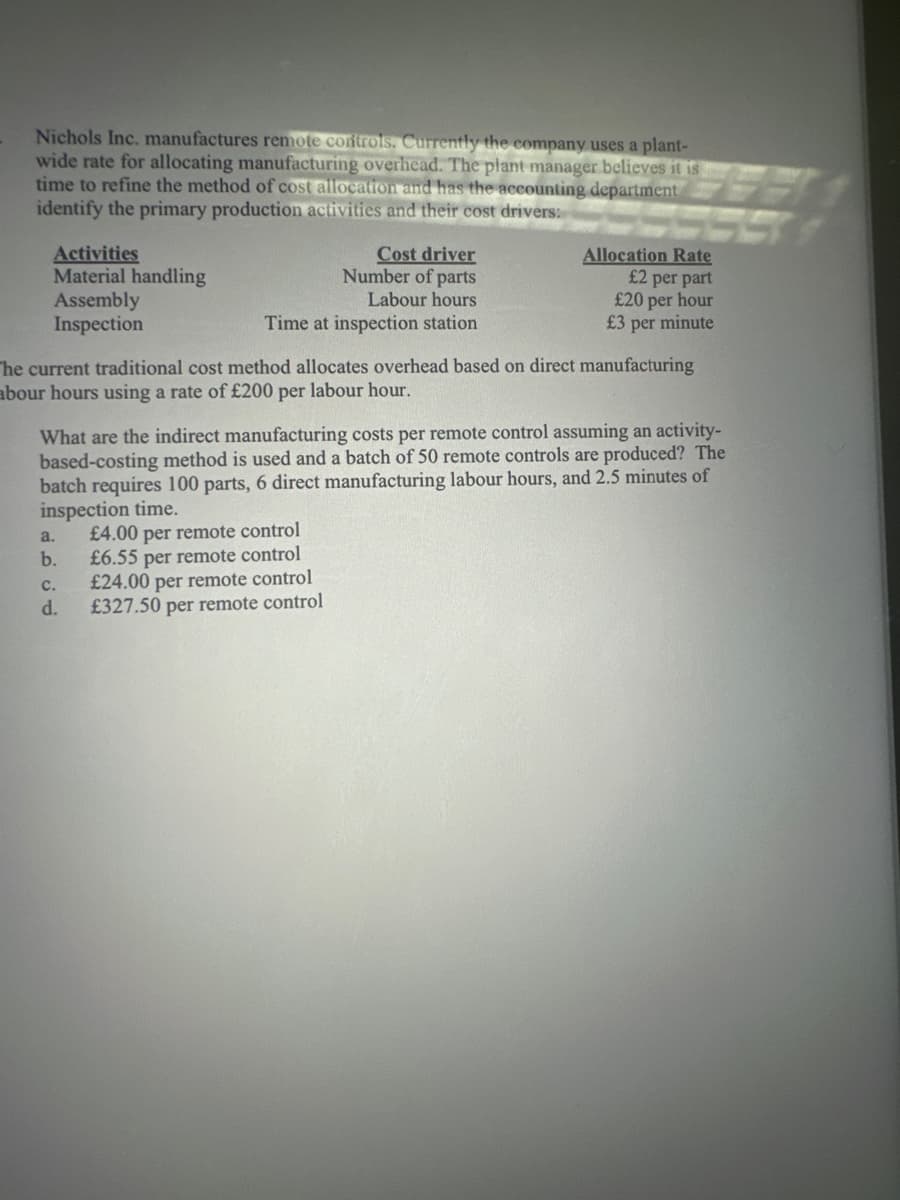 Nichols Inc. manufactures remote controls. Currently the company uses a plant-
wide rate for allocating manufacturing overhead. The plant manager believes it is
time to refine the method of cost allocation and has the accounting department
identify the primary production activities and their cost drivers:
Activities
Material handling
Assembly
Inspection
Cost driver
Number of parts
Labour hours
Time at inspection station
The current traditional cost method allocates overhead based on direct manufacturing
abour hours using a rate of £200 per labour hour.
a.
b.
Allocation Rate
£2 per part
£20 per hour
£3 per minute
What are the indirect manufacturing costs per remote control assuming an activity-
based-costing method is used and a batch of 50 remote controls are produced? The
batch requires 100 parts, 6 direct manufacturing labour hours, and 2.5 minutes of
inspection time.
£4.00 per remote control
£6.55 per remote control
£24.00 per remote control
£327.50 per remote control
C.
d.