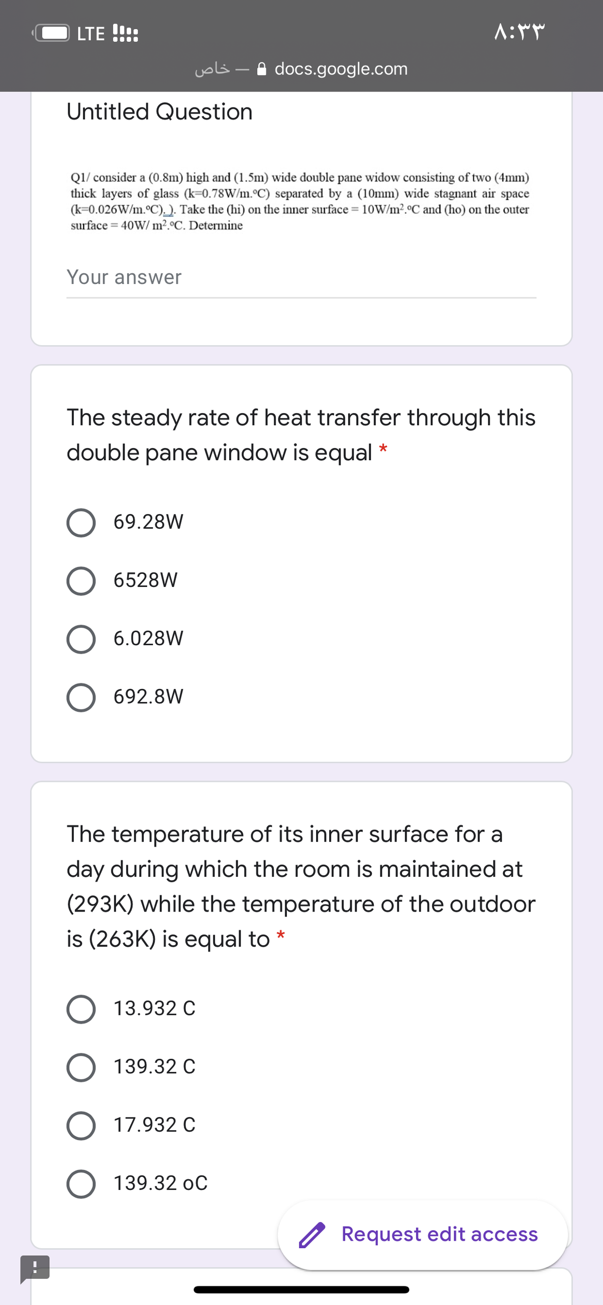 LTE !!!:
خاص
A docs.google.com
Untitled Question
Q1/ consider a (0.8m) high and (1.5m) wide double pane widow consisting of two (4mm)
thick layers of glass (k=0.78W/m.°C) separated by a (10mm) wide stagnant air space
(k=0.026W/m.°C). ). Take the (hi) on the inner surface = 10W/m2.°C and (ho) on the outer
surface = 40W/ m².°C. Determine
Your answer
The steady rate of heat transfer through this
double pane window is equal *
69.28W
6528W
6.028W
692.8W
The temperature of its inner surface for a
day during which the room is maintained at
(293K) while the temperature of the outdoor
is (263K) is equal to *
13.932 C
139.32 C
17.932 C
139.32 oC
Request edit access
