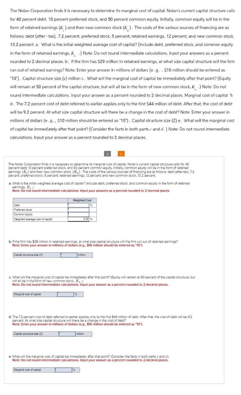 The Nolan Corporation finds it is necessary to determine Its marginal cost of capital. Nolan's current capital structure calls
for 40 percent debt, 10 percent preferred stock, and 50 percent common equity. Initially, common equity will be in the
form of retained earnings (K) and then new common stock (K). The costs of the various sources of financing are as
follows: debt (after-tax), 7.2 percent; preferred stock, 5 percent; retained earnings, 12 percent; and new common stock,
13.2 percent. a. What is the initial weighted average cost of capital? (Include debt, preferred stock, and common equity
in the form of retained earnings, K.) Note: Do not round intermedlate calculations. Input your answers as a percent
rounded to 2 decimal places. b. If the firm has $29 million In retained earnings, at what size capital structure will the firm
run out of retained earnings? Note: Enter your answer in millions of dollars (e.g.. $10 million should be entered as
"10"). Capital structure size (x) million c. What will the marginal cost of capital be immediately after that point? (Equity
will remain at 50 percent of the capital structure, but will all be in the form of new common stock, K.) Note: Do not
round intermedlate calculations. Input your answer as a percent rounded to 2 decimal places. Marginal cost of capital %
d. The 7.2 percent cost of debt referred to earlier applies only to the first $44 million of debt. After that, the cost of debt
will be 9.2 percent. At what size capital structure will there be a change in the cost of debt? Note: Enter your answer in
millions of dollars (e.g., $10 million should be entered as "10"). Capital structure size (Z) e. What will the marginal cost
of capital be immediately after that point? (Consider the facts in both parts c and d.) Note: Do not round intermedlate
calculations. Input your answer as a percent rounded to 2 decimal places.
The Nolan Corporation finds it is necessary to determine its marginal cost of capital. Nolan's current capital structure calls for 40
percent debt, 10 percent preferred stock, and 50 percent common equity. Initially, common equity will be in the form of retained
earnings (K) and then new common stock (K). The costs of the various sources of financing are as follows: debt (after-tax), 7.2
percent preferred stock, 5 percent; retained earnings, 12 percent, and new common stock, 13.2 percent.
a. What is the initial weighted average cost of capital? (Include debt, preferred stock, and common equity in the form of retained
earnings. Kr.)
Note: Do not round intermediate calculations. Input your answers as a percent rounded to 2 decimal places.
Debt
Preferred stock
Common equity
Weighted Cost
Weighted average cost of capital
0.00%
b. If the firm has $29 million in retained earnings, at what size capital structure will the firm run out of retained earnings?
Note: Enter your answer in millions of dollars (e.g.. $10 million should be entered as "10").
Capital structure size (X)
million
c. What will the marginal cost of capital be immediately after that point? (Equity will remain at 50 percent of the capital structure, but
will all be in the form of new common stock, K,
Note: Do not round intermediate calculations. Input your answer as a percent rounded to 2 decimal places.
Marginal cost of capital
%
d. The 7.2 percent cost of debt referred to earlier applies only to the first $44 million of debt. After that, the cost of debt will be 9.2
percent. At what size capital structure will there be a change in the cost of debt?
Note: Enter your answer in millions of dollars (e.g.. $10 million should be entered as "10").
Capital structure size (2)
million
e. What will the marginal cost of capital be immediately after that point? (Consider the facts in both parts c and d)
Note: Do not round intermediate calculations. Input your answer as a percent rounded to 2 decimal places.
Marginal cost of capital
%