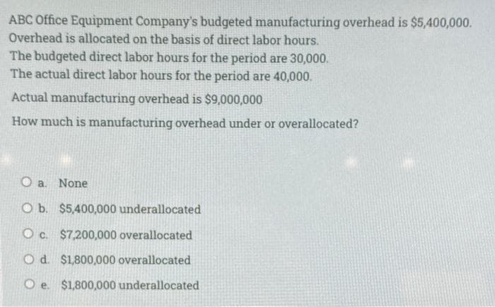 ABC Office Equipment Company's budgeted manufacturing overhead is $5,400,000.
Overhead is allocated on the basis of direct labor hours.
The budgeted direct labor hours for the period are 30,000.
The actual direct labor hours for the period are 40,000.
Actual manufacturing overhead is $9,000,000
How much is manufacturing overhead under or overallocated?
O a. None
O b. $5,400,000 underallocated
O c. $7,200,000 overallocated
O d. $1,800,000 overallocated
O e. $1,800,000 underallocated
