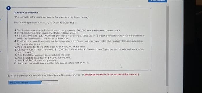 Required information
[The following nformation applies to the questions displayed below
The following transactions apply to Ozark Sales for Year t
1. The business was started when the company received $48.000 from the issue of common stock.
2. Purchased equipment inventory of $176 500 on account
3. Sold equipment for $204,000 cash (not including sales tax) Sales tax of 7 percent is collected when the merchandise is
sold. The merchandise had a cost of $129,000
4, Provided a six-month warranty on the equipment sold. Based on industry estimates, the warranty claims would amount
to 4 percent of sales.
5. Paid the sales tax to the state agency on $154,000 of the sales
6. On September 1, Year 1, borrowed $20,000 from the local bank. The note had a 5 percent interest rate and matured on
March 1. Year 2.
7. Paid $5.600 for warranty repairs during the year
8. Paid operating expenses of S54.500 for the year
9. Paid $125.800 of accounts payable.
10. Recorded accrued interest on the note issued in transaction no. 6.
c. What is the total amount of current liabilities at December 31 Year 1? (Round your answer to the nearest dollar amount.)
Tetal cumet ahiltas
