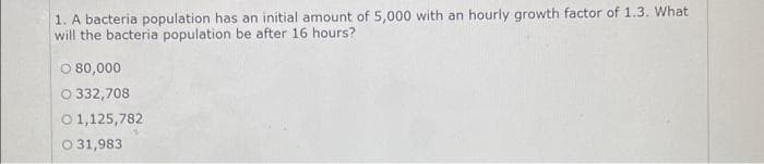 1. A bacteria population has an initial amount of 5,000 with an hourly growth factor of 1.3. What
will the bacteria population be after 16 hours?
O 80,000
O 332,708
O 1,125,782
O 31,983
