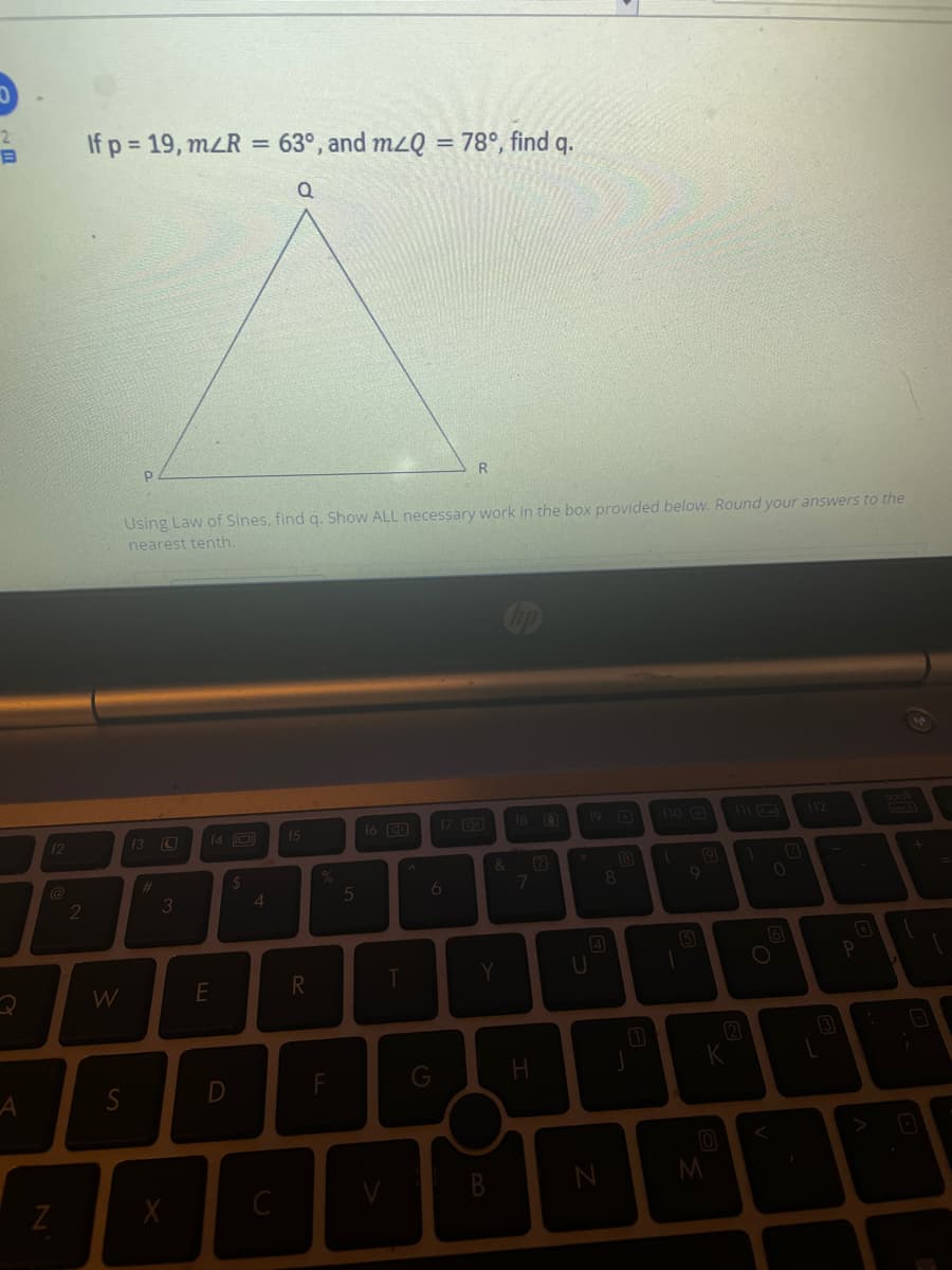 2.
If p = 19, mLR = 63°, and mzQ = 78°, find q.
%3D
Using Law of Sines, find q. Show ALL necessary work in the box provided below. Round your answers to the
nearest tenth.
14 O
16 D
17 3
18 0
19 0
110
12
(3 C
15
112
E
&
(2)
@
%23
3
4
5
6
8
4
(5
E
T
Y
12
3
В
M
