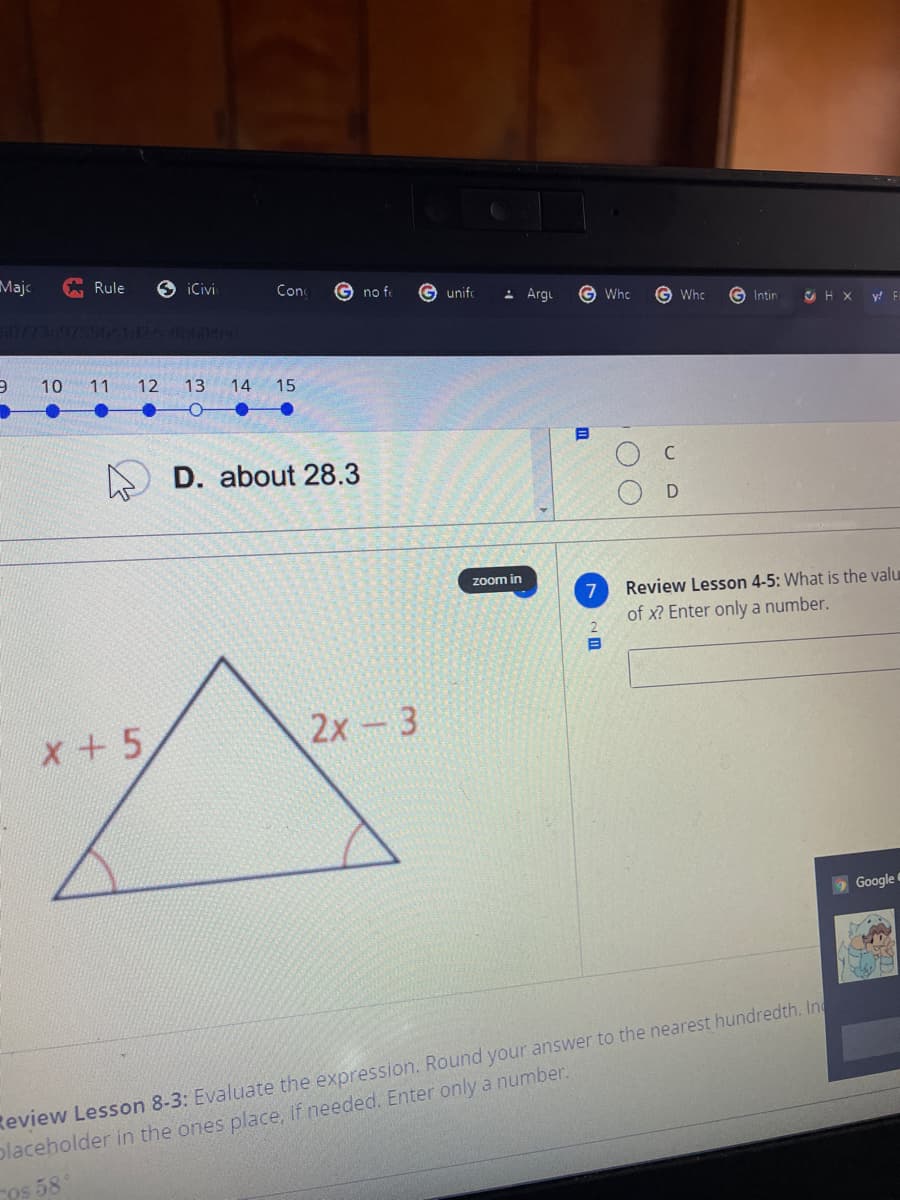 Majc
G Rule
6 iCivi
Con
no fe
G unifo
- Argu
G Who
G Whc
G Intin
10773-97-0641424 04
y! F
10 11 12
13
14
15
D. about 28.3
D
zoom in
7
Review Lesson 4-5: What is the valu
of x? Enter only a number.
x +5
2х - 3
9 Google
Review Lesson 8-3: Evaluate the expression. Round your answer to the nearest hundredth. In
placeholder in the ones place, if needed. Enter only a number.
os 58°
