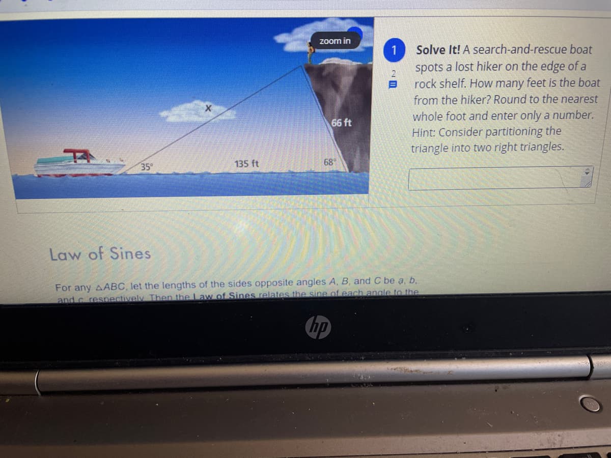 Zoom in
1
Solve It! A search-and-rescue boat
spots a lost hiker on the edge of a
rock shelf. How many feet is the boat
from the hiker? Round to the nearest
whole foot and enter only a number.
Hint: Consider partitioning the
triangle into two right triangles.
66 ft
35°
135 ft
68°
Law of Sines
For any AABC, let the lengths of the sides opposite angles A, B, and C be a, b.
and c resnectively Then the Law of Sines relates the sine of each angle to the
hp
