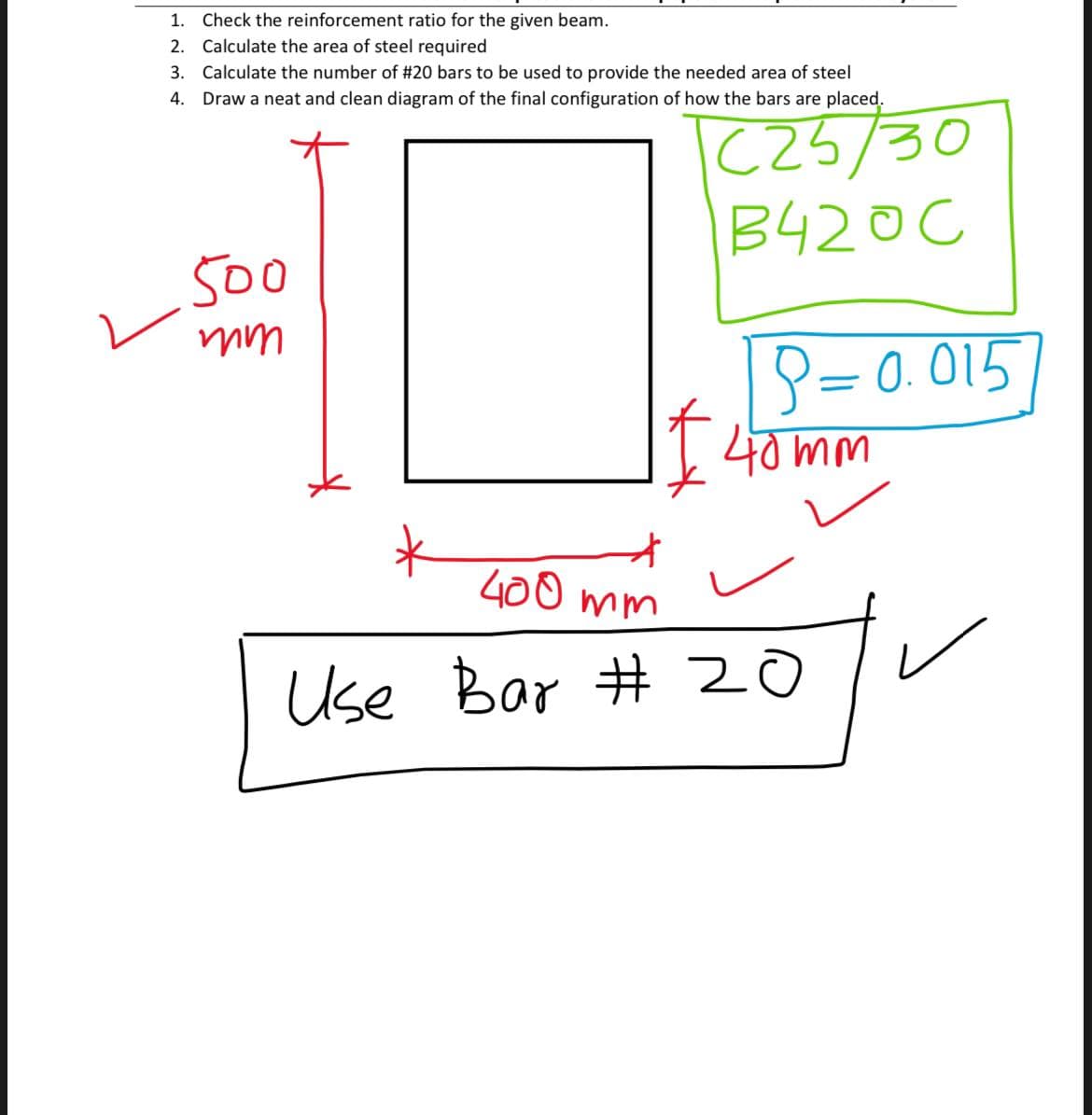 1. Check the reinforcement ratio for the given beam.
2. Calculate the area of steel required
3. Calculate the number of #20 bars to be used to provide the needed area of steel
4. Draw a neat and clean diagram of the final configuration of how the bars are placed.
(25/30
B420C
500
P= 0. 015
40 mm
400 mm
Use Bar # 20
