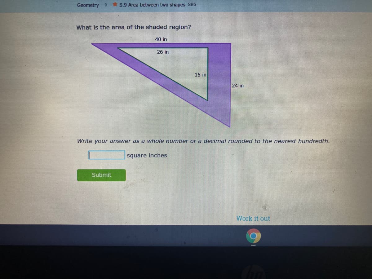 Geometry >
* S.9 Area between two shapes SB6
What is the area of the shaded region?
40 in
26 in
15 in
24 in
Write your answer as a whole number or a decimal rounded to the nearest hundredth.
square inches
Submit
Work it out
