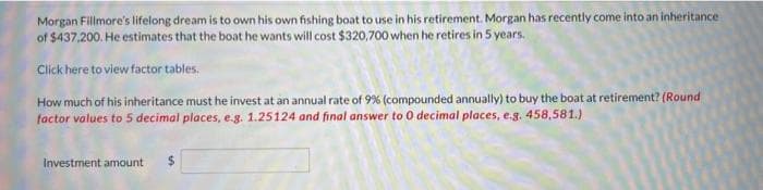 Morgan Fillmore's lifelong dream is to own his own fishing boat to use in his retirement. Morgan has recently come into an inheritance
of $437,200. He estimates that the boat he wants will cost $320,700 when he retires in 5 years.
Click here to view factor tables.
How much of his inheritance must he invest at an annual rate of 9% (compounded annually) to buy the boat at retirement? (Round
factor values to 5 decimal places, e.g. 1.25124 and final answer to 0 decimal places, e.g. 458,581.)
Investment amount