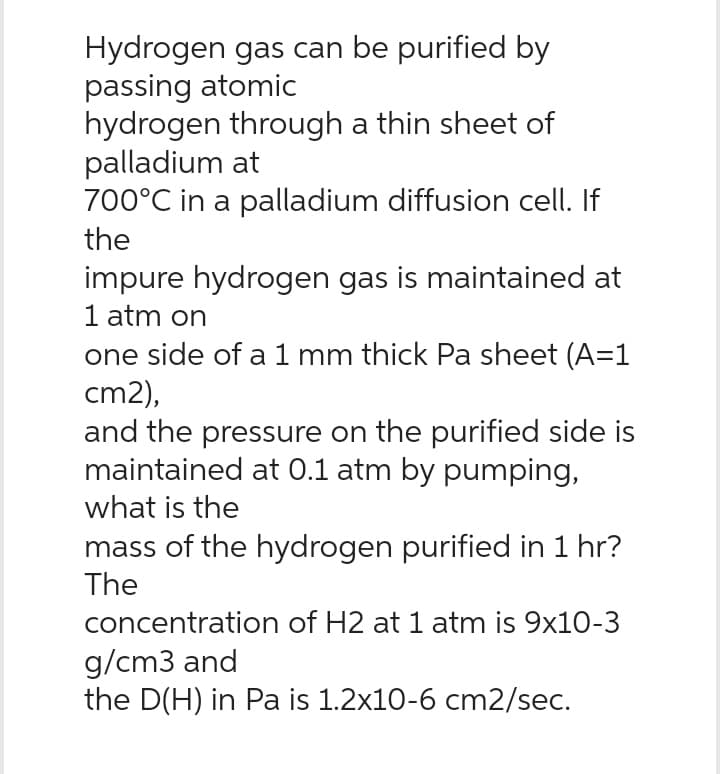 Hydrogen gas can be purified by
passing atomic
hydrogen through a thin sheet of
palladium at
700°C in a palladium diffusion cell. If
the
impure hydrogen gas is maintained at
1 atm on
one side of a 1 mm thick Pa sheet (A=1
cm2),
and the pressure on the purified side is
maintained at 0.1 atm by pumping,
what is the
mass of the hydrogen purified in 1 hr?
The
concentration of H2 at 1 atm is 9x10-3
g/cm3 and
the D(H) in Pa is 1.2x10-6 cm2/sec.