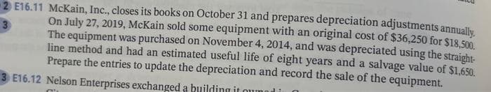 3
2 E16.11 McKain, Inc., closes its books on October 31 and prepares depreciation adjustments annually.
On July 27, 2019, McKain sold some equipment with an original cost of $36,250 for $18,500.
The equipment was purchased on November 4, 2014, and was depreciated using the straight-
line method and had an estimated useful life of eight years and a salvage value of $1,650.
Prepare the entries to update the depreciation and record the sale of the equipment.
3 E16.12 Nelson Enterprises exchanged a building it owned in
C