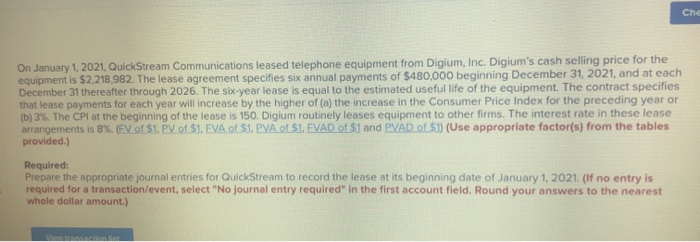 On January 1, 2021, QuickStream Communications leased telephone equipment from Digium, Inc. Digium's cash selling price for the
equipment is $2,218,982. The lease agreement specifies six annual payments of $480,000 beginning December 31, 2021, and at each
December 31 thereafter through 2026. The six-year lease is equal to the estimated useful life of the equipment. The contract specifies
that lease payments for each year will increase by the higher of (a) the increase in the Consumer Price Index for the preceding year or
(b) 3%. The CPI at the beginning of the lease is 150. Digium routinely leases equipment to other firms. The interest rate in these lease
arrangements is 8%. ( EV of $1. PV of $1. EVA of $1. PVA of $1. EVAD of $1 and PVAD of $1) (Use appropriate factor(s) from the tables
provided.)
Required:
Prepare the appropriate journal entries for QuickStream to record the lease at its beginning date of January 1, 2021. (If no entry is
required for a transaction/event, select "No journal entry required" in the first account field. Round your answers to the nearest
whole dollar amount.)
View transaction list
Che