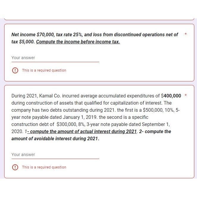 Net income $70,000, tax rate 25%, and loss from discontinued operations net of
tax $5,000. Compute the income before income tax.
Your answer
This is a required question
During 2021, Kamal Co. incurred average accumulated expenditures of $400,000
during construction of assets that qualified for capitalization of interest. The
company has two debts outstanding during 2021. the first is a $500,000, 10%, 5-
year note payable dated January 1, 2019. the second is a specific
construction debt of $300,000, 8%, 3-year note payable dated September 1,
2020. 1- compute the amount of actual interest during 2021. 2- compute the
amount of avoidable interest during 2021.
Your answer
This is a required question