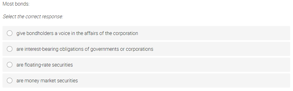 Most bonds:
Select the correct response:
give bondholders a voice in the affairs of the corporation
are interest-bearing obligations of governments or corporations
are floating-rate securities
are money market securities
