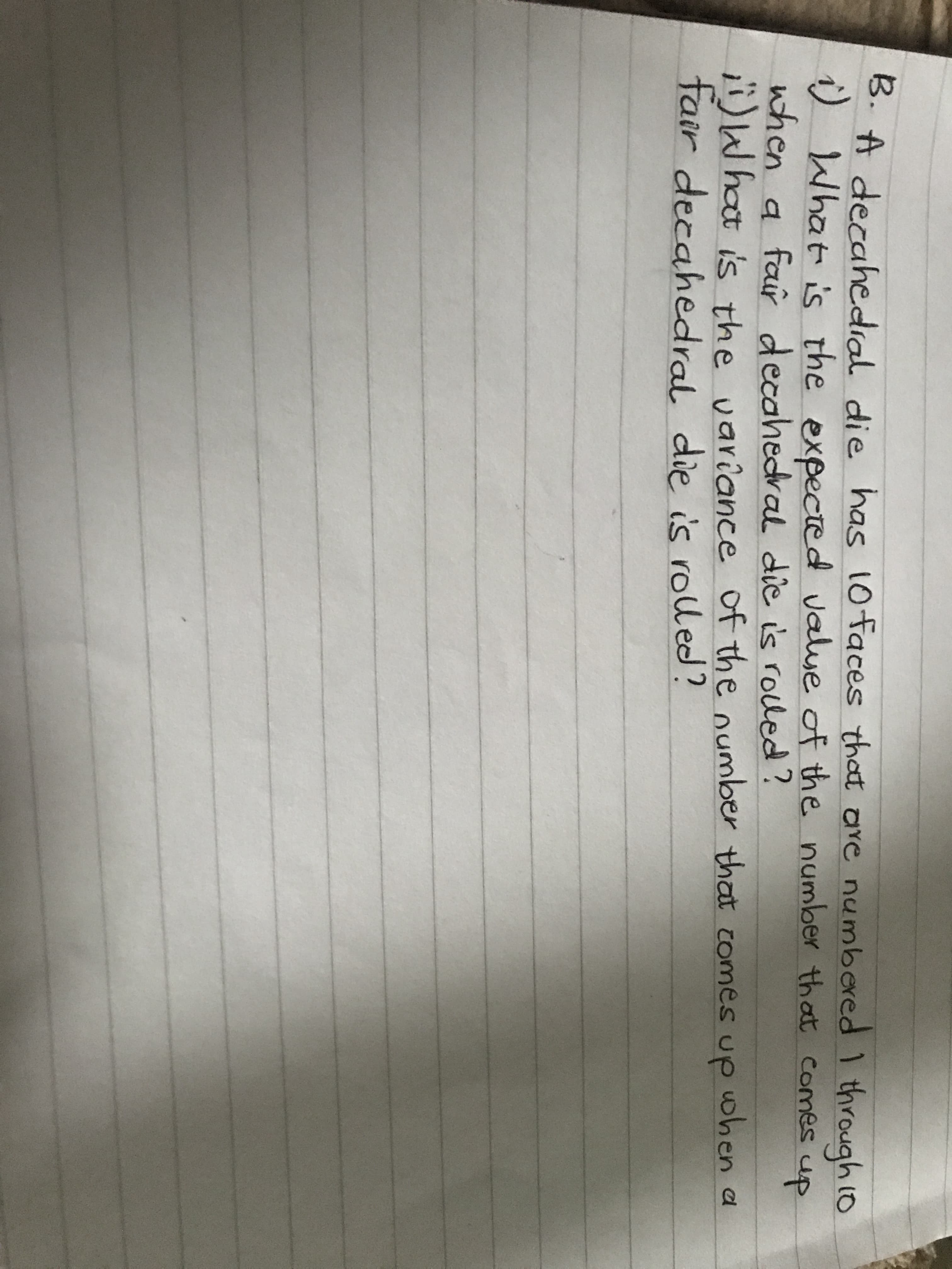 has 10 faces that are numbered I through 10
B. A decahedial die
i)
1) What is the expected value of the number that comes
when a far decahedral die is roled ?
)Whot is the variance of the number that comes up when a
fair decahedral die is rolled?
up
