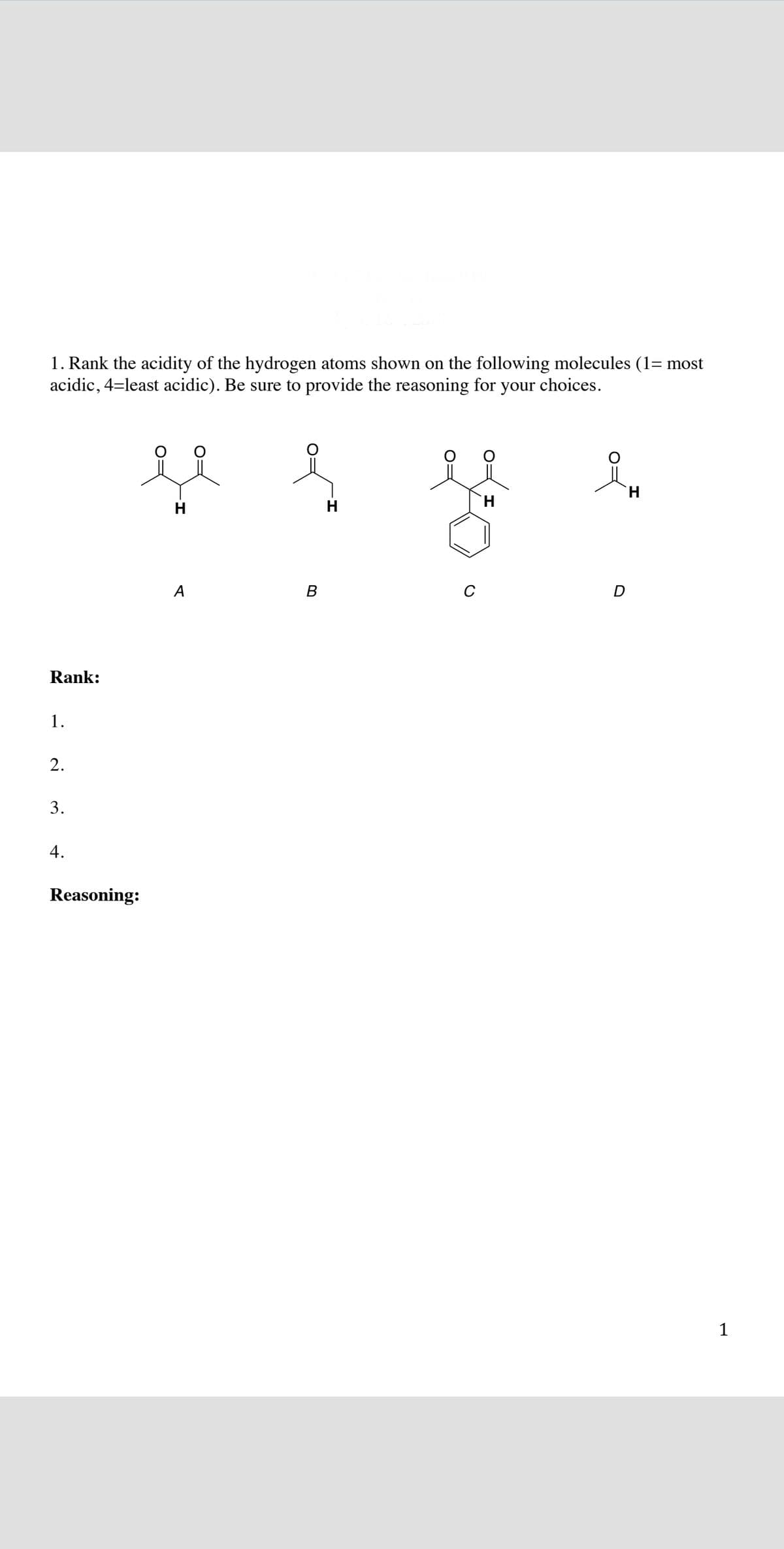 1. Rank the acidity of the hydrogen atoms shown on the following molecules (1= most
acidic, 4=least acidic). Be sure to provide the reasoning for your choices.
H.
H
H
H.
A
B
C
D
Rank:
1.
2.
3.
4.
Reasoning:
1
