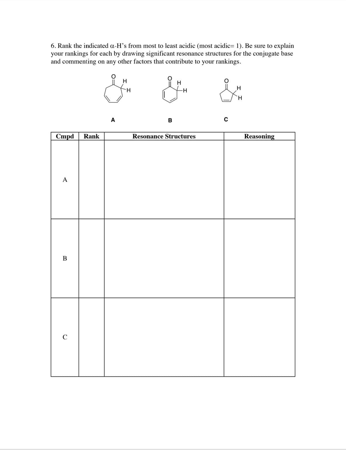 6. Rank the indicated a-H's from most to least acidic (most acidic= 1). Be sure to explain
your rankings for each by drawing significant resonance structures for the conjugate base
and commenting on any other factors that contribute to your rankings.
H
H
H
H.
A
B
Cmpd
Rank
Resonance Structures
Reasoning
A
В
