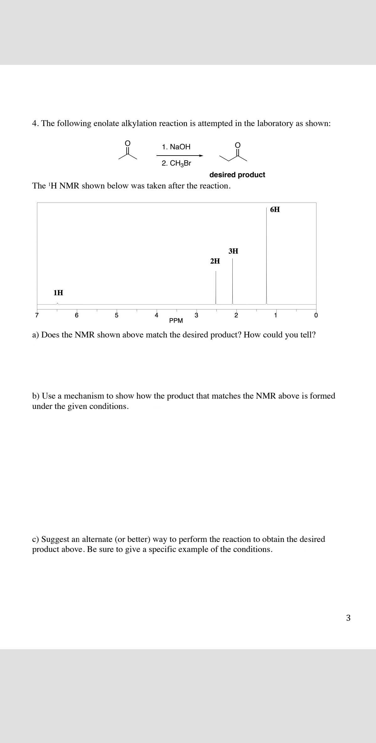 4. The following enolate alkylation reaction is attempted in the laboratory as shown:
1. NaOH
2. CH3BR
desired product
The 'H NMR shown below was taken after the reaction.
6H
3H
2H
1H
6.
4
3
1
PPM
a) Does the NMR shown above match the desired product? How could
you
tell?
b) Use a mechanism to show how the product that matches the NMR above is formed
under the given conditions.
c) Suggest an alternate (or better) way to perform the reaction to obtain the desired
product above. Be sure to give a specific example of the conditions.
