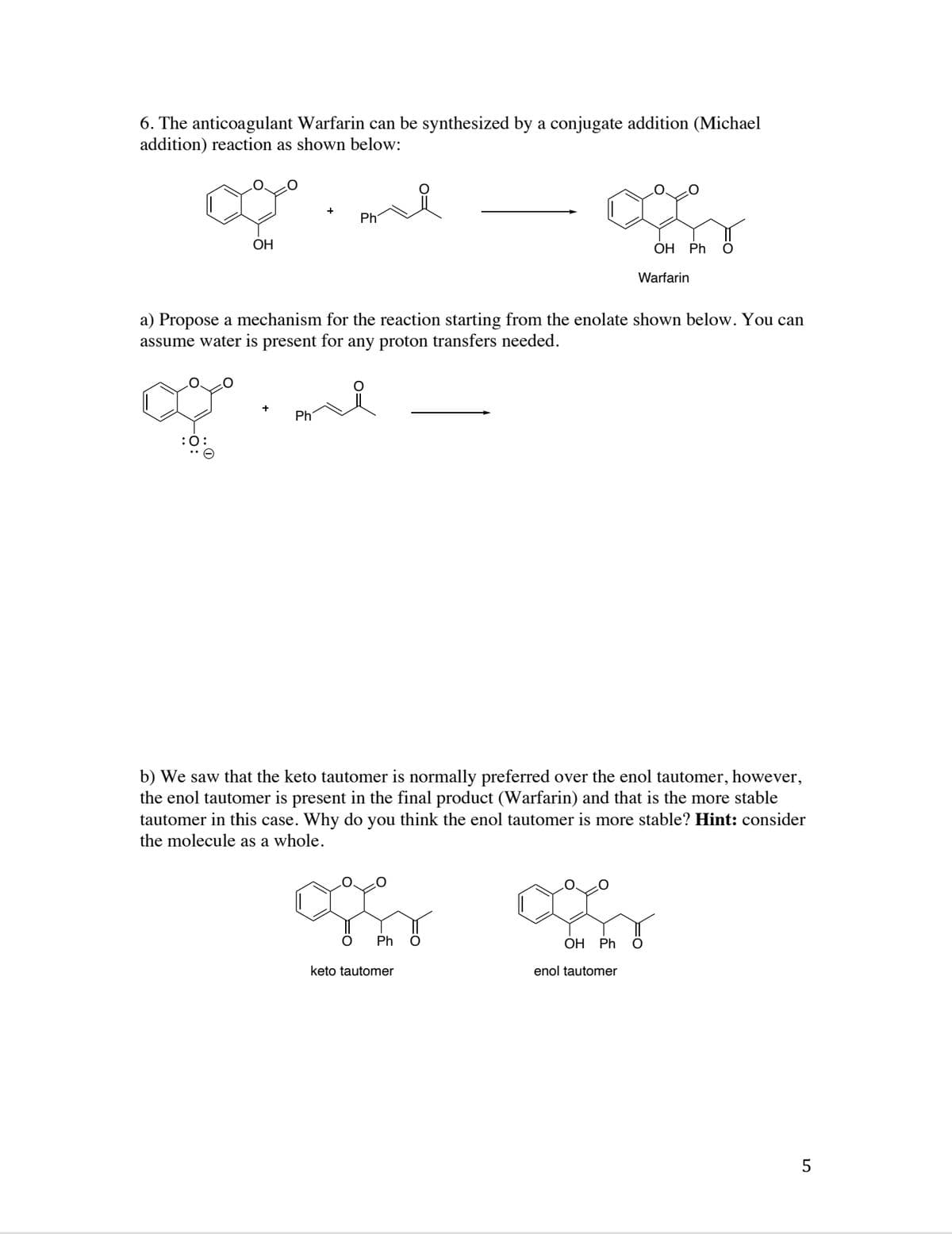 6. The anticoagulant Warfarin can be synthesized by a conjugate addition (Michael
addition) reaction as shown below:
Ph
ОН
ОН Ph
Warfarin
a) Propose a mechanism for the reaction starting from the enolate shown below. You can
assume water is present for any proton transfers needed.
Ph
:0:
b) We saw that the keto tautomer is normally preferred over the enol tautomer, however,
the enol tautomer is present in the final product (Warfarin) and that is the more stable
tautomer in this case. Why do you think the enol tautomer is more stable? Hint: consider
the molecule as a whole.
Ph
ОН Ph
keto tautomer
enol tautomer
5
