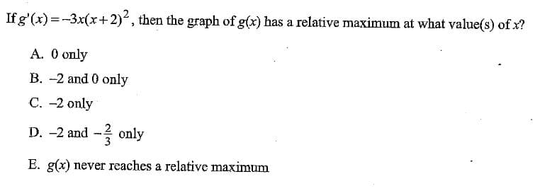 If g'(x) =-3x(x+2), then the graph of g(x) has a relative maximum at what value(s) of x?
A. O only
B. -2 and 0 only
C. -2 only
D. -2 and - only
E. g(x) never reaches a relative maximum
