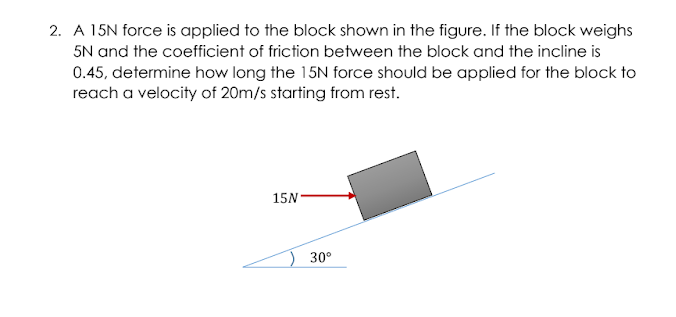 2. A 15N force is applied to the block shown in the figure. If the block weighs
5N and the coefficient of friction between the block and the incline is
0.45, determine how long the 15N force should be applied for the block to
reach a velocity of 20m/s starting from rest.
15N
30°
